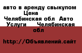 авто в аренду свыкупом › Цена ­ 1 000 - Челябинская обл. Авто » Услуги   . Челябинская обл.